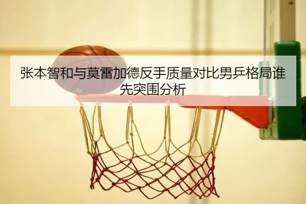 张本智和与莫雷加德反手质量对比男乒格局谁先突围分析